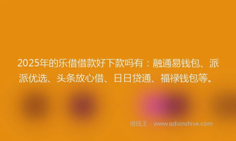 2025年的乐借借款好下款吗有：融通易钱包、派派优选、头条放心借、日日贷通、福禄钱包等。
