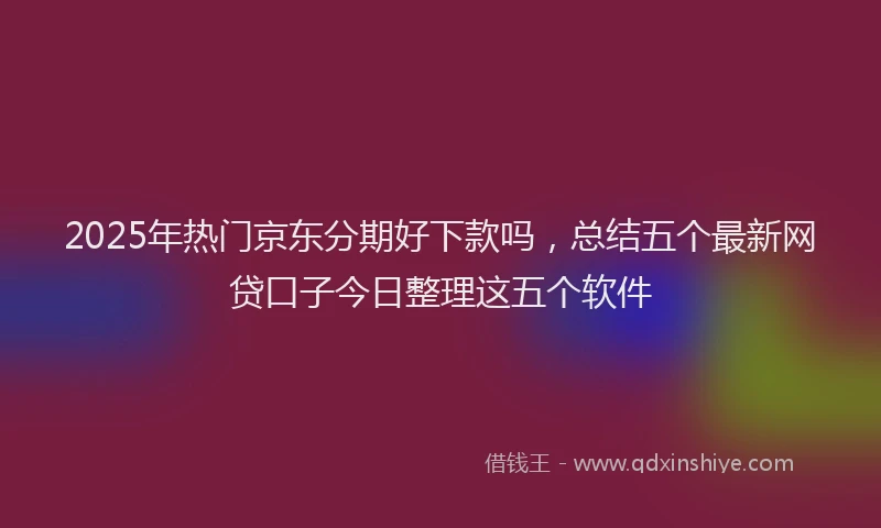 2025年热门京东分期好下款吗，总结五个最新网贷口子今日整理这五个软件