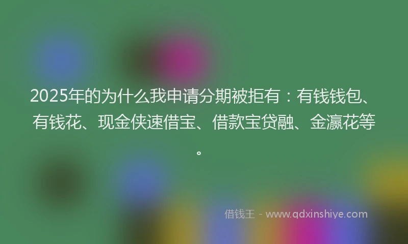 2025年的为什么我申请分期被拒有：有钱钱包、有钱花、现金侠速借宝、借款宝贷融、金瀛花等。