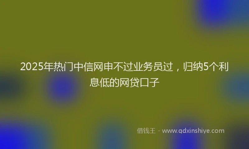2025年热门中信网申不过业务员过，归纳5个利息低的网贷口子