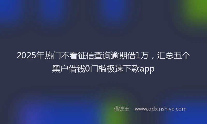 2025年热门不看征信查询逾期借1万，汇总五个黑户借钱0门槛极速下款app