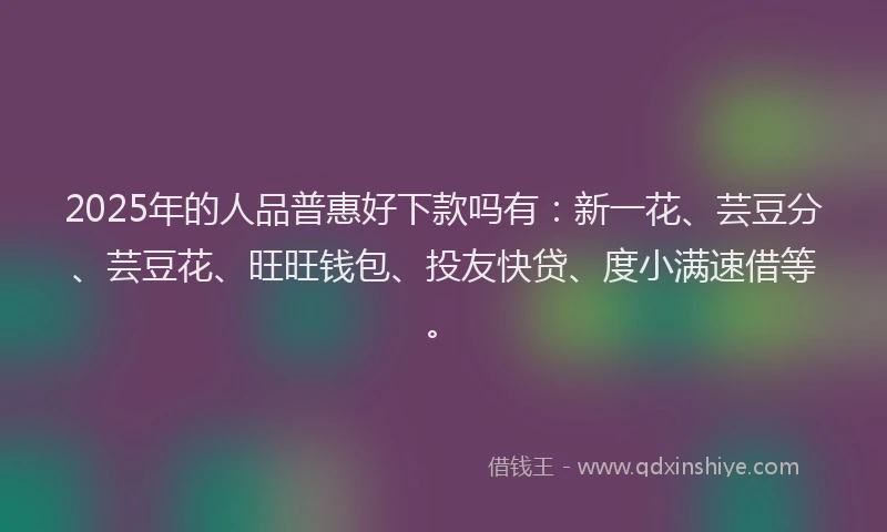2025年的人品普惠好下款吗有：新一花、芸豆分、芸豆花、旺旺钱包、投友快贷、度小满速借等。