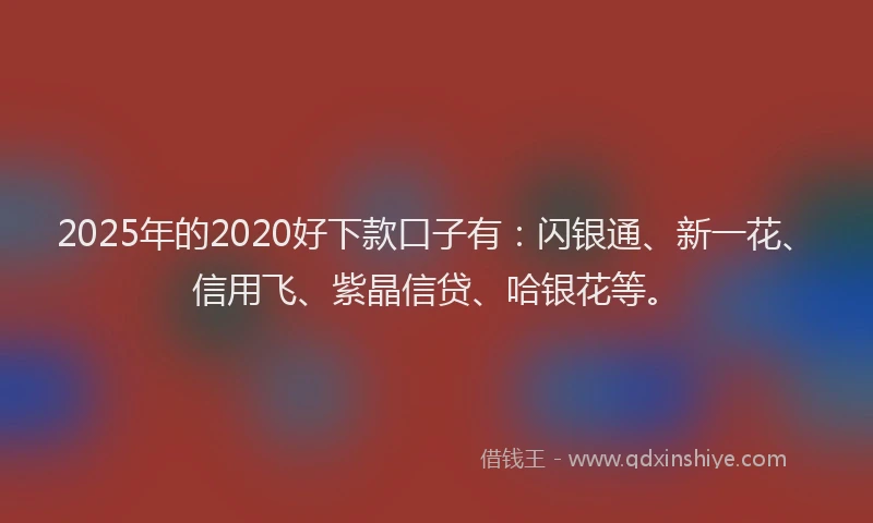 2025年的2020好下款口子有：闪银通、新一花、信用飞、紫晶信贷、哈银花等。