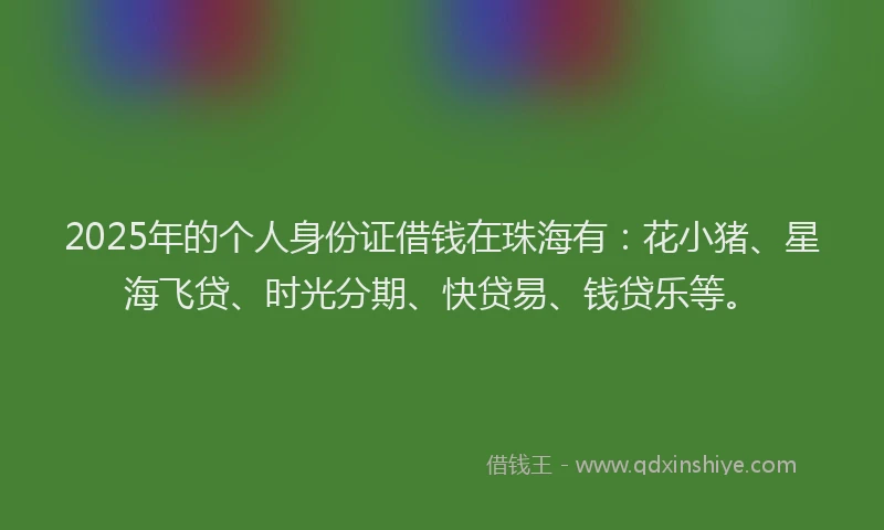 2025年的个人身份证借钱在珠海有：花小猪、星海飞贷、时光分期、快贷易、钱贷乐等。