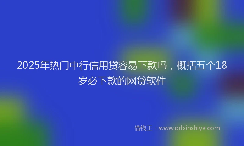 2025年热门中行信用贷容易下款吗，概括五个18岁必下款的网贷软件