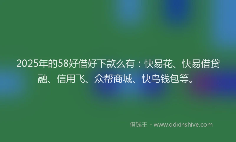 2025年的58好借好下款么有：快易花、快易借贷融、信用飞、众帮商城、快鸟钱包等。