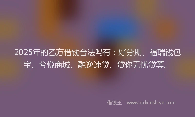 2025年的乙方借钱合法吗有：好分期、福瑞钱包宝、兮悦商城、融逸速贷、贷你无忧贷等。