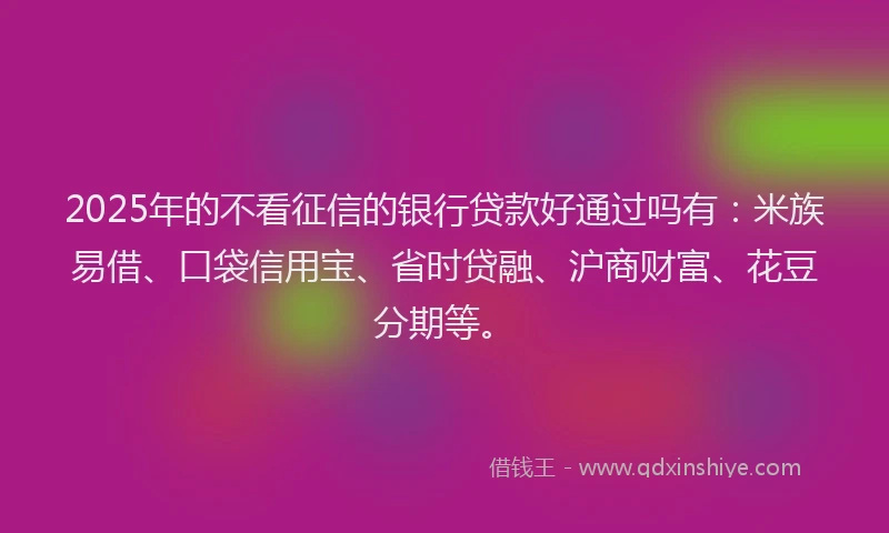 2025年的不看征信的银行贷款好通过吗有：米族易借、口袋信用宝、省时贷融、沪商财富、花豆分期等。