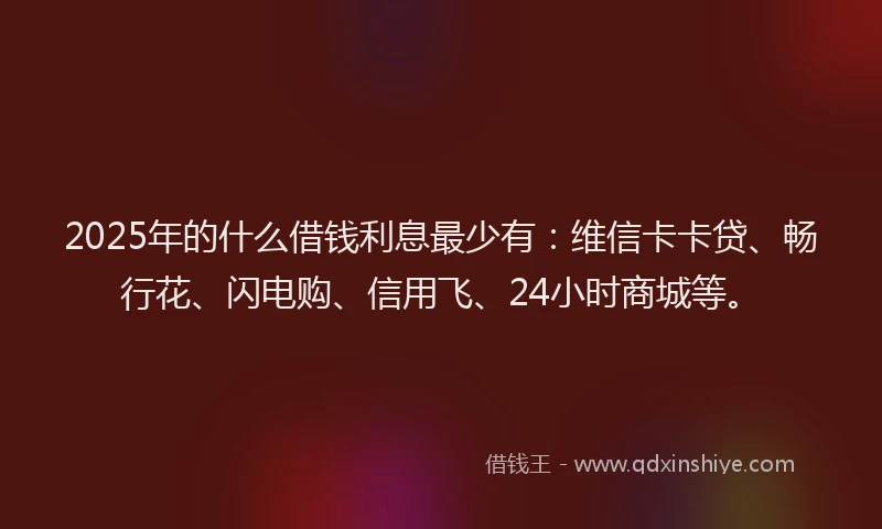 2025年的什么借钱利息最少有：维信卡卡贷、畅行花、闪电购、信用飞、24小时商城等。