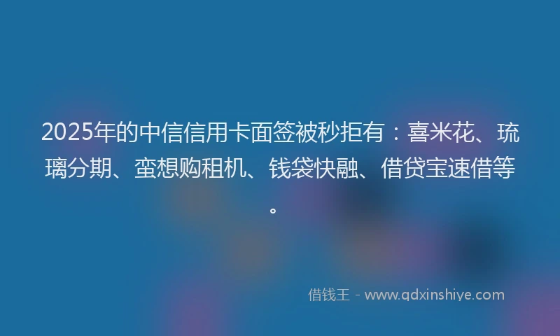 2025年的中信信用卡面签被秒拒有：喜米花、琉璃分期、蛮想购租机、钱袋快融、借贷宝速借等。