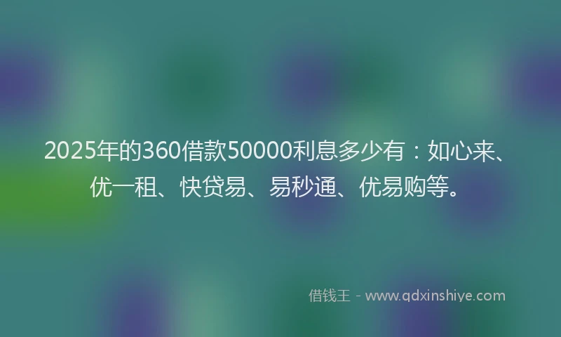 2025年的360借款50000利息多少有：如心来、优一租、快贷易、易秒通、优易购等。