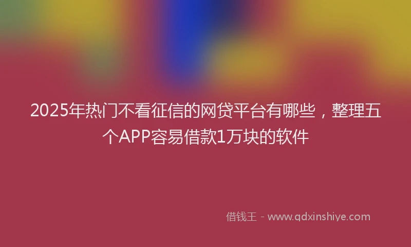 2025年热门不看征信的网贷平台有哪些，整理五个APP容易借款1万块的软件