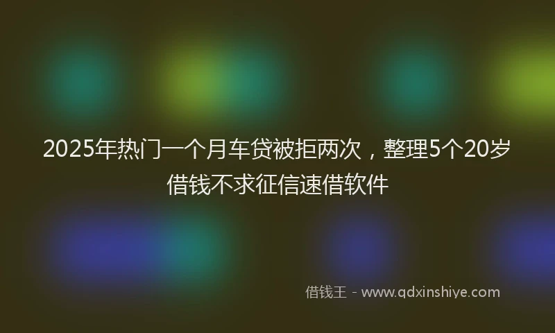 2025年热门一个月车贷被拒两次，整理5个20岁借钱不求征信速借软件