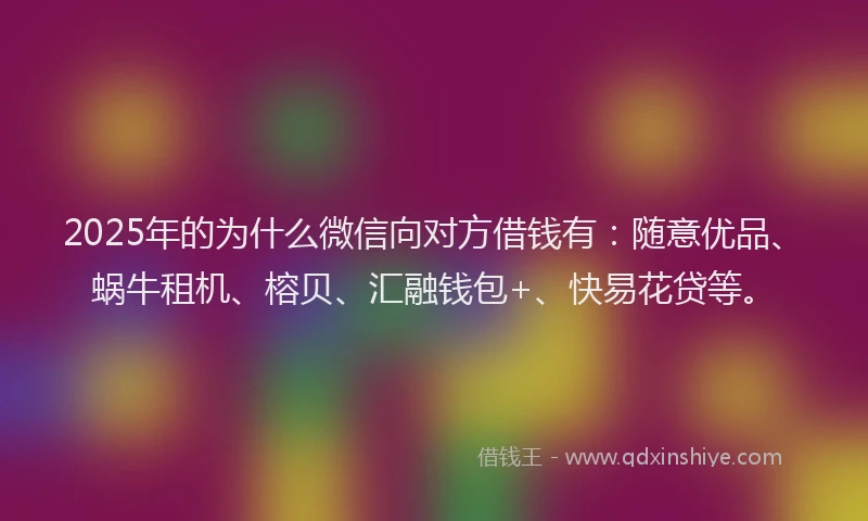 2025年的为什么微信向对方借钱有：随意优品、蜗牛租机、榕贝、汇融钱包+、快易花贷等。