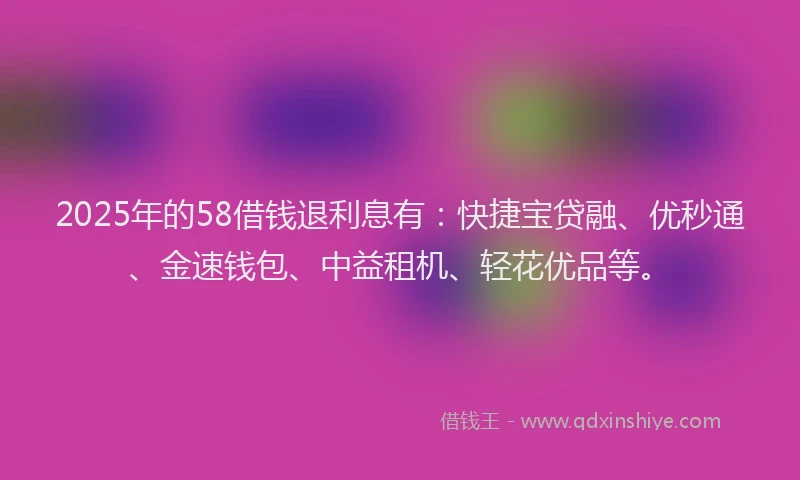 2025年的58借钱退利息有：快捷宝贷融、优秒通、金速钱包、中益租机、轻花优品等。