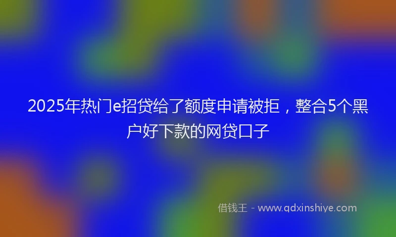 2025年热门e招贷给了额度申请被拒，整合5个黑户好下款的网贷口子