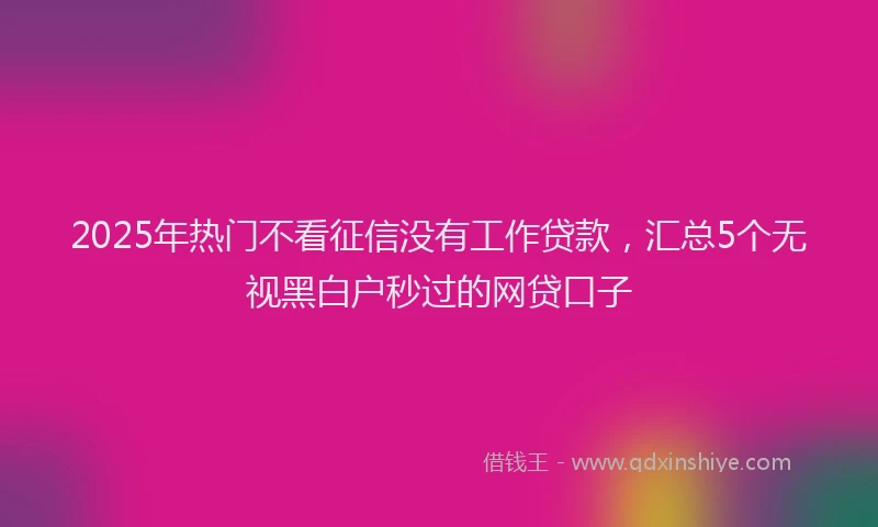 2025年热门不看征信没有工作贷款，汇总5个无视黑白户秒过的网贷口子