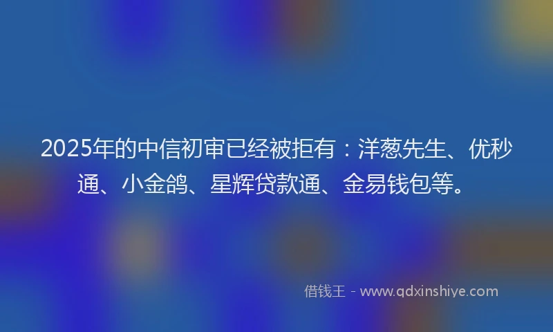 2025年的中信初审已经被拒有：洋葱先生、优秒通、小金鸽、星辉贷款通、金易钱包等。
