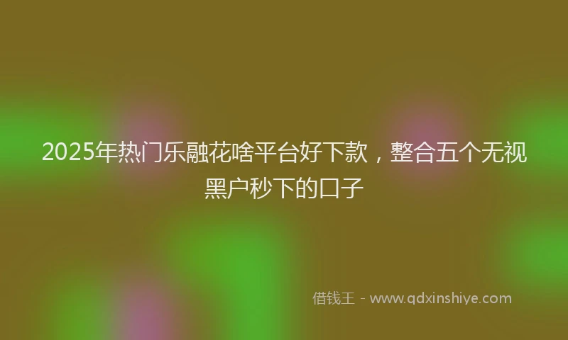 2025年热门乐融花啥平台好下款，整合五个无视黑户秒下的口子