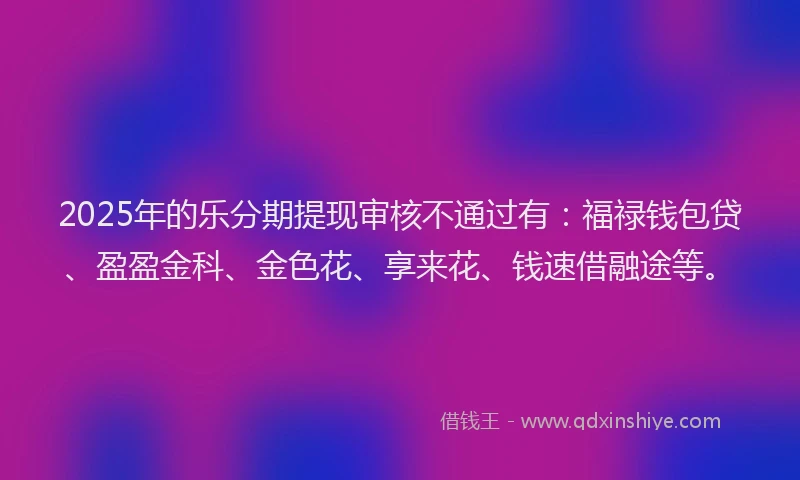2025年的乐分期提现审核不通过有：福禄钱包贷、盈盈金科、金色花、享来花、钱速借融途等。