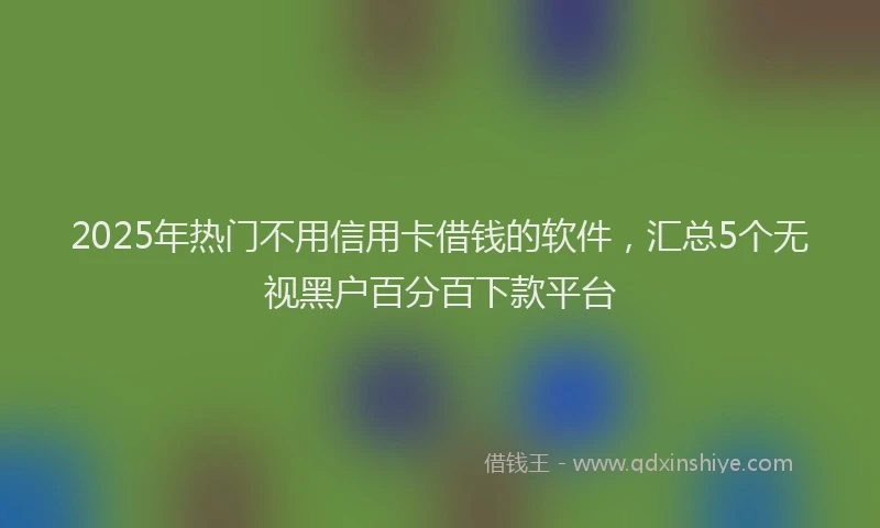 2025年热门不用信用卡借钱的软件，汇总5个无视黑户百分百下款平台