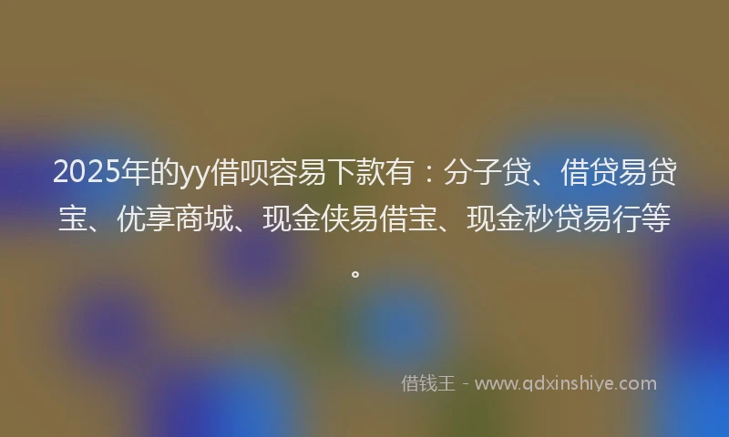 2025年的yy借呗容易下款有：分子贷、借贷易贷宝、优享商城、现金侠易借宝、现金秒贷易行等。