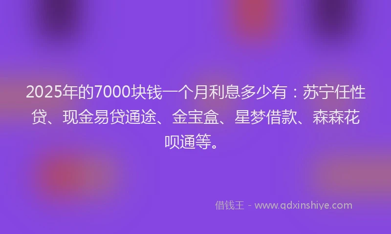 2025年的7000块钱一个月利息多少有：苏宁任性贷、现金易贷通途、金宝盒、星梦借款、森森花呗通等。