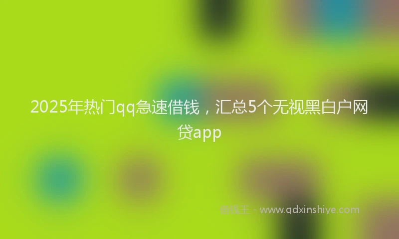 2025年热门qq急速借钱，汇总5个无视黑白户网贷app