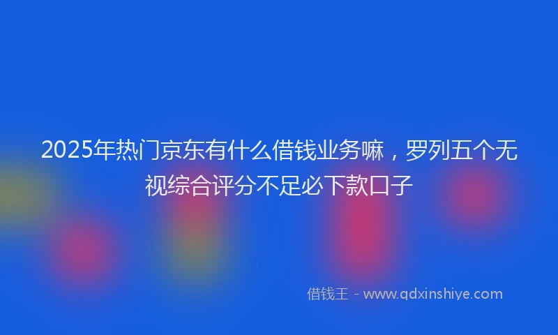 2025年热门京东有什么借钱业务嘛，罗列五个无视综合评分不足必下款口子