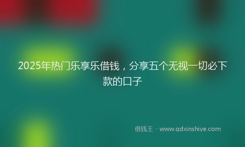 2025年热门乐享乐借钱，分享五个无视一切必下款的口子