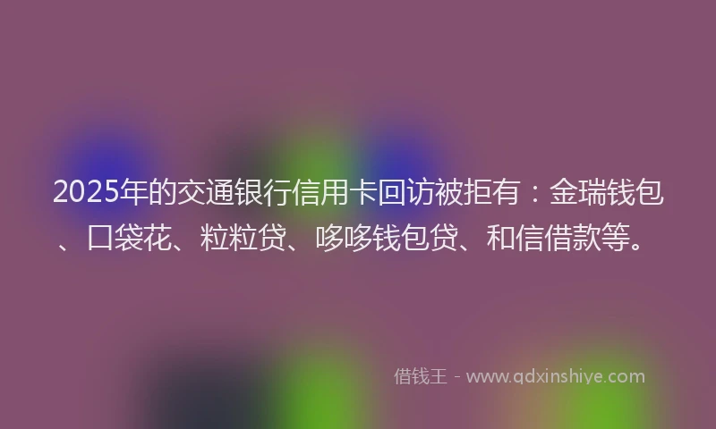 2025年的交通银行信用卡回访被拒有：金瑞钱包、口袋花、粒粒贷、哆哆钱包贷、和信借款等。