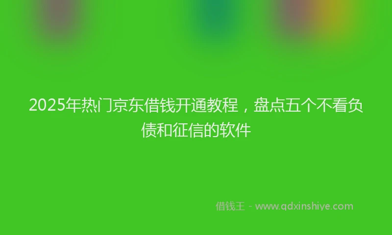 2025年热门京东借钱开通教程，盘点五个不看负债和征信的软件