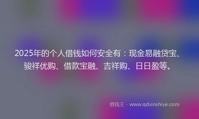 2025年的个人借钱如何安全有：现金易融贷宝、骏祥优购、借款宝融、吉祥购、日日盈等。