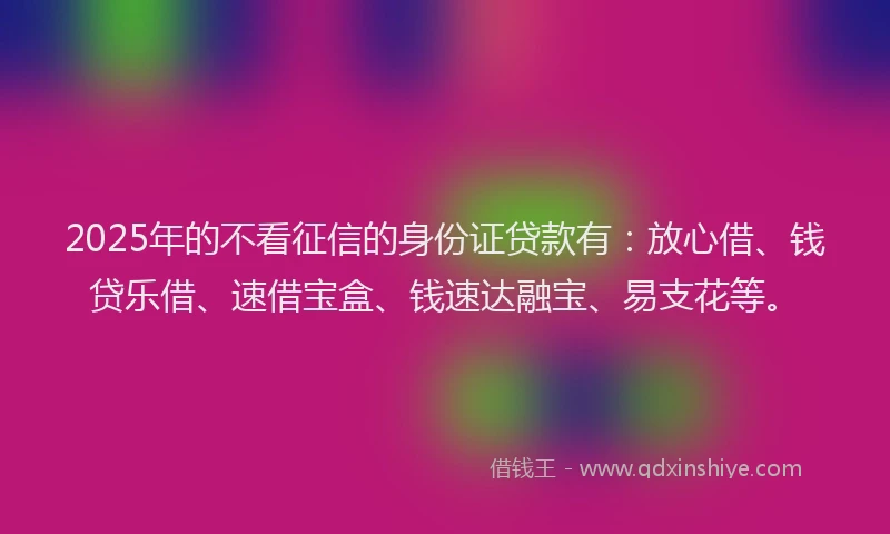 2025年的不看征信的身份证贷款有：放心借、钱贷乐借、速借宝盒、钱速达融宝、易支花等。