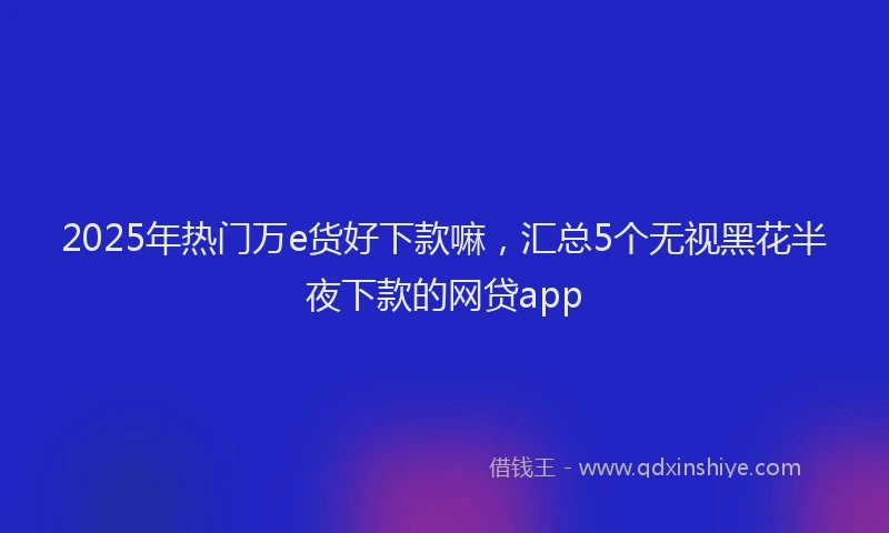 2025年热门万e货好下款嘛，汇总5个无视黑花半夜下款的网贷app