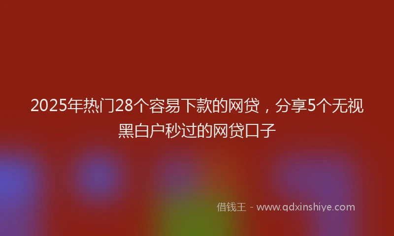 2025年热门28个容易下款的网贷，分享5个无视黑白户秒过的网贷口子