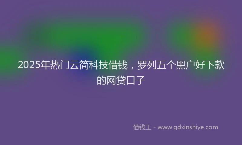 2025年热门云简科技借钱，罗列五个黑户好下款的网贷口子