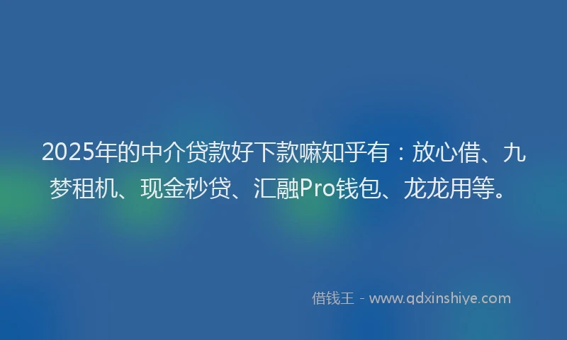 2025年的中介贷款好下款嘛知乎有：放心借、九梦租机、现金秒贷、汇融Pro钱包、龙龙用等。