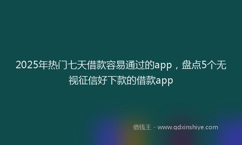 2025年热门七天借款容易通过的app，盘点5个无视征信好下款的借款app