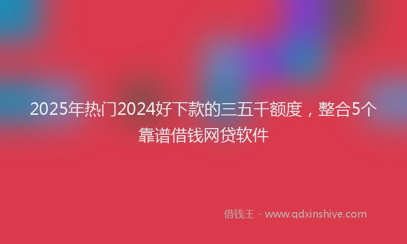 2025年热门2024好下款的三五千额度，整合5个靠谱借钱网贷软件