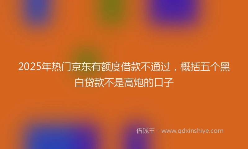 2025年热门京东有额度借款不通过，概括五个黑白贷款不是高炮的口子