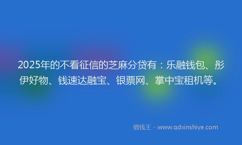 2025年的不看征信的芝麻分贷有：乐融钱包、彤伊好物、钱速达融宝、银票网、掌中宝租机等。