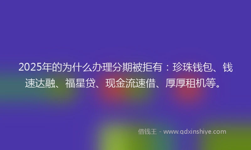 2025年的为什么办理分期被拒有：珍珠钱包、钱速达融、福星贷、现金流速借、厚厚租机等。