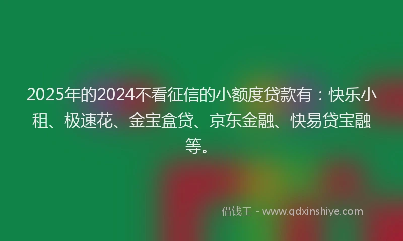 2025年的2024不看征信的小额度贷款有：快乐小租、极速花、金宝盒贷、京东金融、快易贷宝融等。