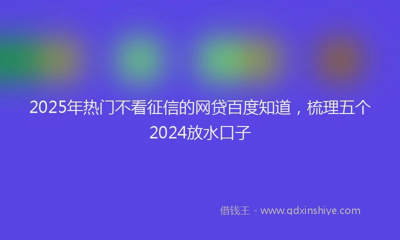 2025年热门不看征信的网贷百度知道，梳理五个2024放水口子