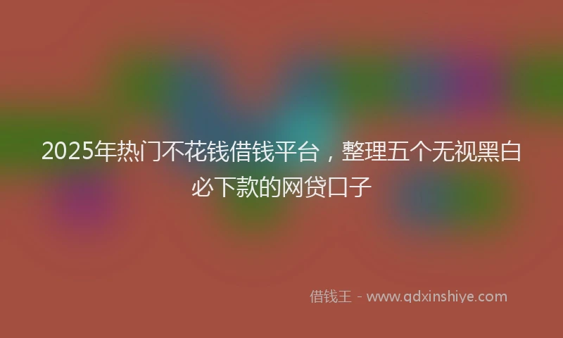 2025年热门不花钱借钱平台，整理五个无视黑白必下款的网贷口子