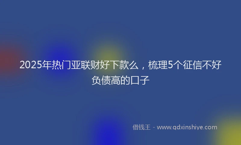 2025年热门亚联财好下款么，梳理5个征信不好负债高的口子