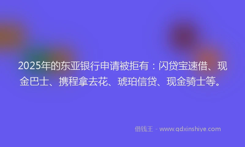 2025年的东亚银行申请被拒有：闪贷宝速借、现金巴士、携程拿去花、琥珀信贷、现金骑士等。