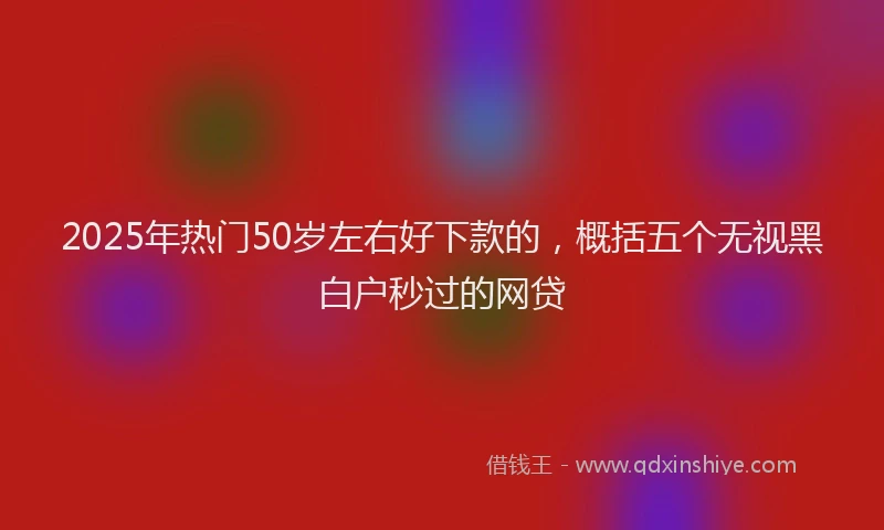 2025年热门50岁左右好下款的，概括五个无视黑白户秒过的网贷