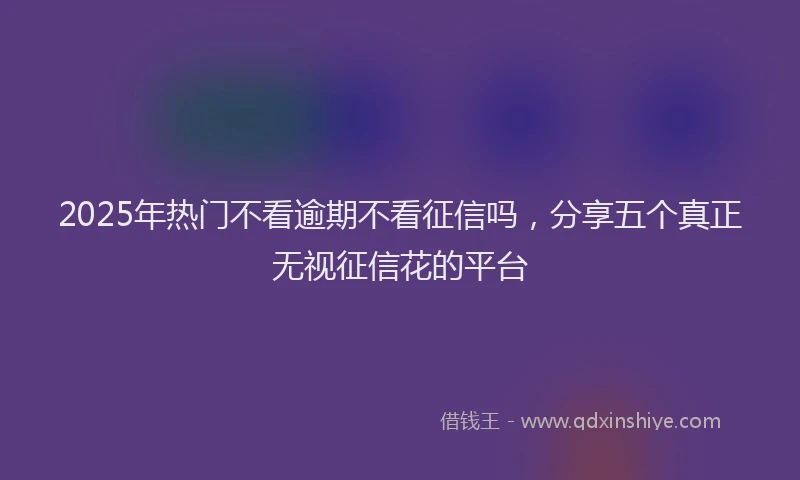 2025年热门不看逾期不看征信吗，分享五个真正无视征信花的平台